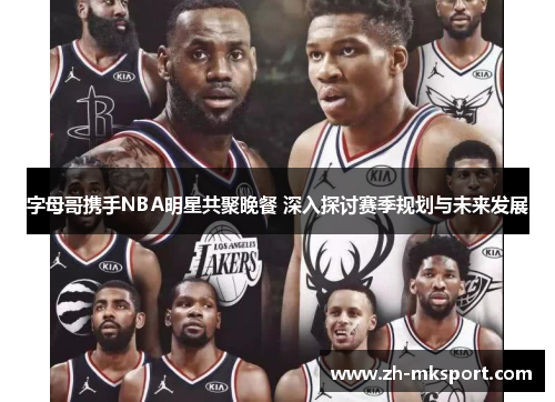 字母哥携手NBA明星共聚晚餐 深入探讨赛季规划与未来发展