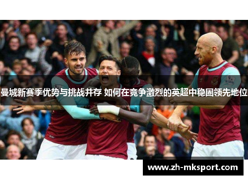 曼城新赛季优势与挑战并存 如何在竞争激烈的英超中稳固领先地位