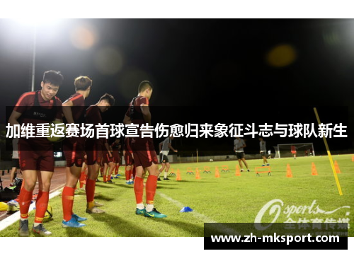 加维重返赛场首球宣告伤愈归来象征斗志与球队新生