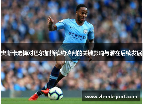 奥斯卡选择对巴尔加斯续约谈判的关键影响与潜在后续发展