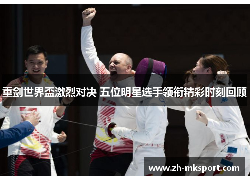 重剑世界盃激烈对决 五位明星选手领衔精彩时刻回顾