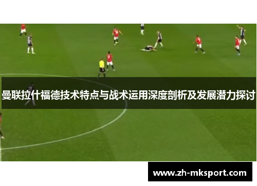 曼联拉什福德技术特点与战术运用深度剖析及发展潜力探讨